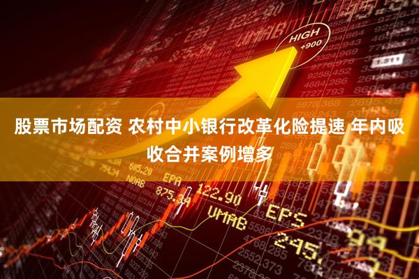 股票市场配资 农村中小银行改革化险提速 年内吸收合并案例增多