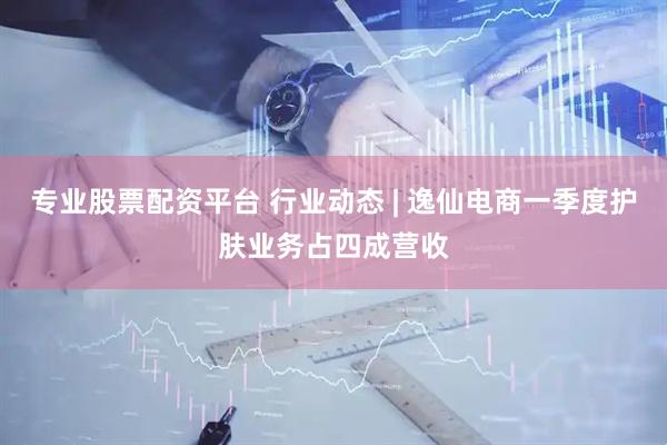 专业股票配资平台 行业动态 | 逸仙电商一季度护肤业务占四成营收