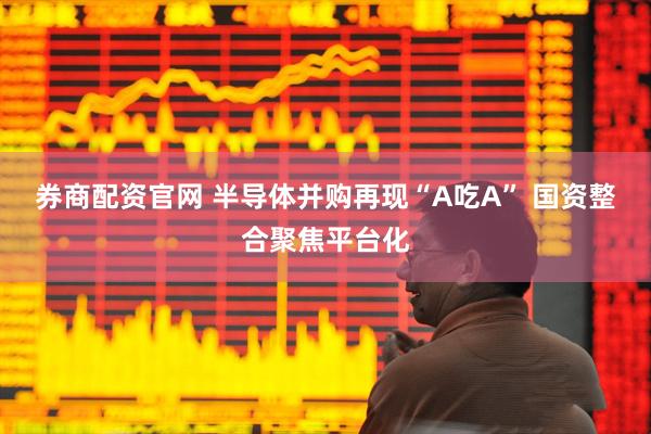 券商配资官网 半导体并购再现“A吃A” 国资整合聚焦平台化