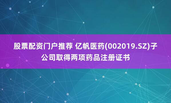 股票配资门户推荐 亿帆医药(002019.SZ)子公司取得两项药品注册证书