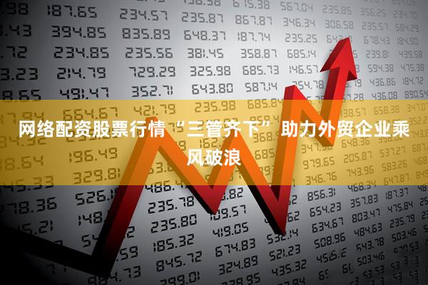 网络配资股票行情 “三管齐下” 助力外贸企业乘风破浪