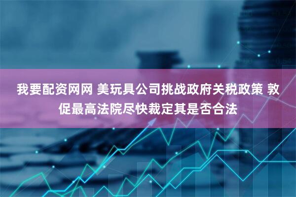 我要配资网网 美玩具公司挑战政府关税政策 敦促最高法院尽快裁定其是否合法