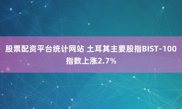 股票配资平台统计网站 土耳其主要股指BIST-100指数上涨2.7%