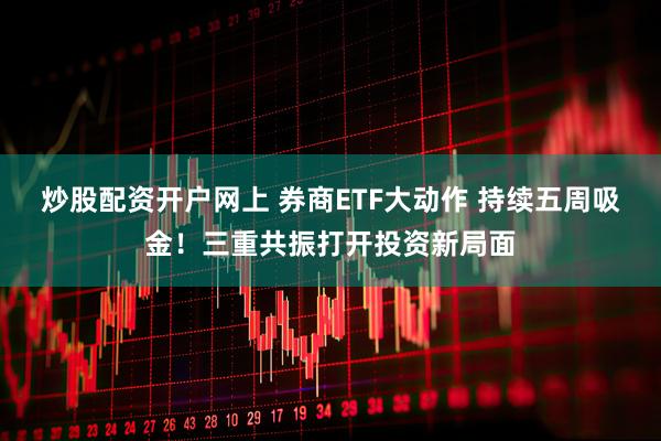 炒股配资开户网上 券商ETF大动作 持续五周吸金！三重共振打开投资新局面