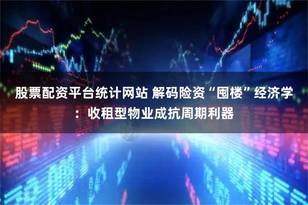 股票配资平台统计网站 解码险资“囤楼”经济学：收租型物业成抗周期利器