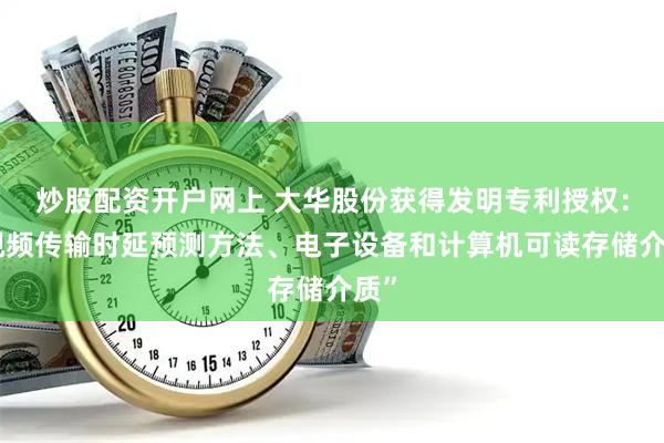 炒股配资开户网上 大华股份获得发明专利授权：“视频传输时延预测方法、电子设备和计算机可读存储介质”