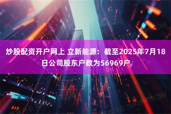 炒股配资开户网上 立新能源：截至2025年7月18日公司股东户数为56969户