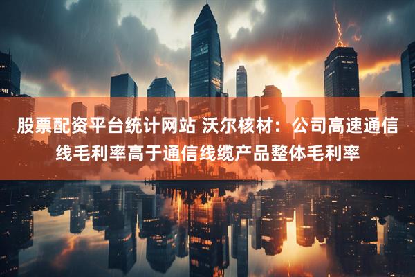 股票配资平台统计网站 沃尔核材：公司高速通信线毛利率高于通信线缆产品整体毛利率