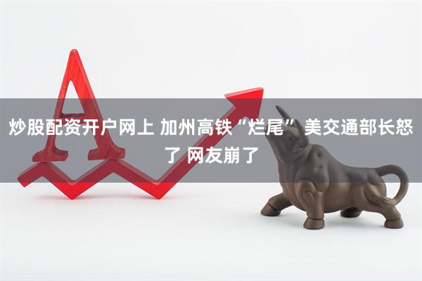 炒股配资开户网上 加州高铁“烂尾” 美交通部长怒了 网友崩了