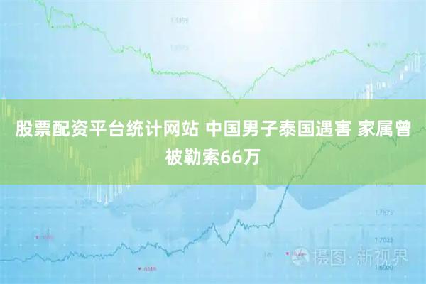 股票配资平台统计网站 中国男子泰国遇害 家属曾被勒索66万