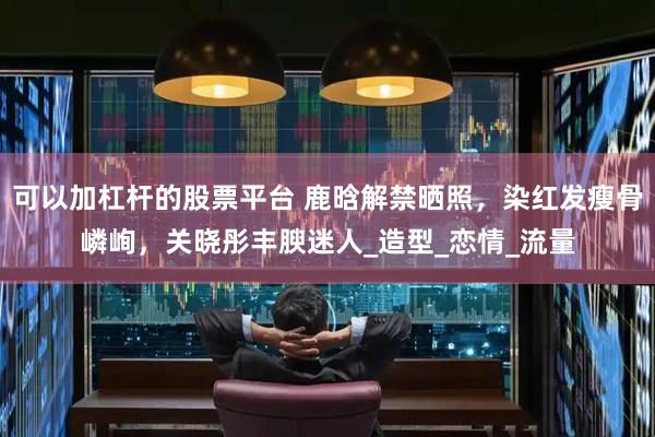 可以加杠杆的股票平台 鹿晗解禁晒照，染红发瘦骨嶙峋，关晓彤丰腴迷人_造型_恋情_流量