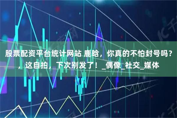 股票配资平台统计网站 鹿晗，你真的不怕封号吗？，这自拍，下次别发了！_偶像_社交_媒体