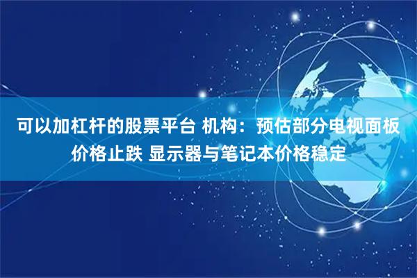可以加杠杆的股票平台 机构：预估部分电视面板价格止跌 显示器与笔记本价格稳定
