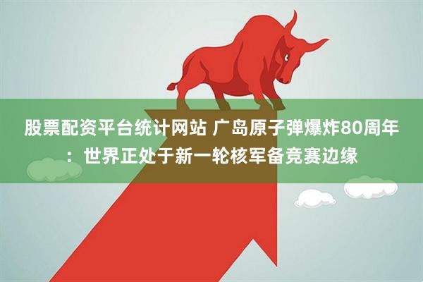股票配资平台统计网站 广岛原子弹爆炸80周年：世界正处于新一轮核军备竞赛边缘