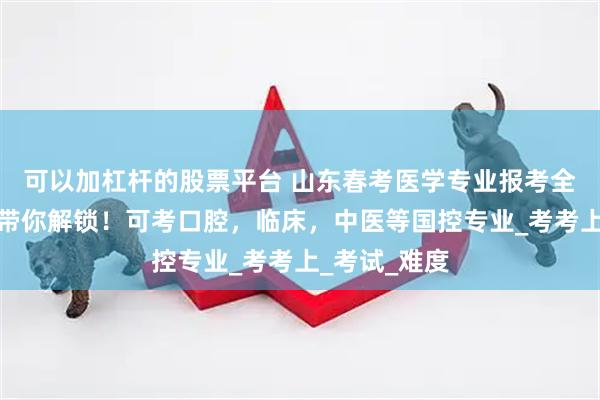 可以加杠杆的股票平台 山东春考医学专业报考全攻略，一文带你解锁！可考口腔，临床，中医等国控专业_考考上_考试_难度
