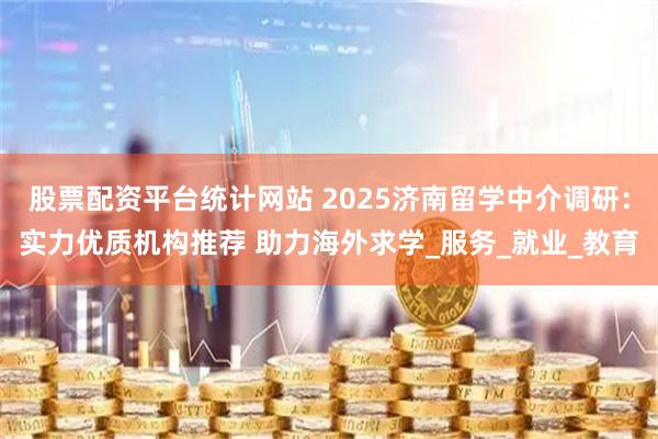股票配资平台统计网站 2025济南留学中介调研：实力优质机构推荐 助力海外求学_服务_就业_教育