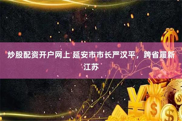 炒股配资开户网上 延安市市长严汉平，跨省履新江苏