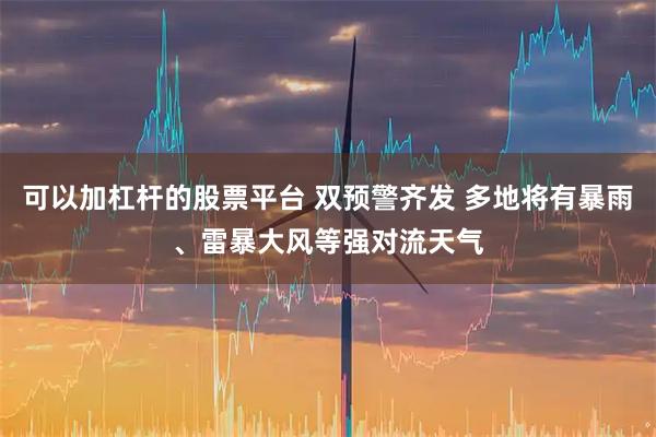 可以加杠杆的股票平台 双预警齐发 多地将有暴雨、雷暴大风等强对流天气