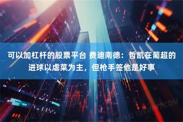 可以加杠杆的股票平台 费迪南德：哲凯在葡超的进球以虐菜为主，但枪手签他是好事