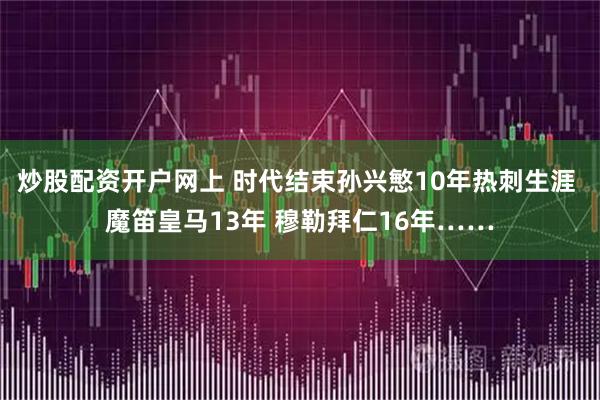 炒股配资开户网上 时代结束孙兴慜10年热刺生涯 魔笛皇马13年 穆勒拜仁16年……