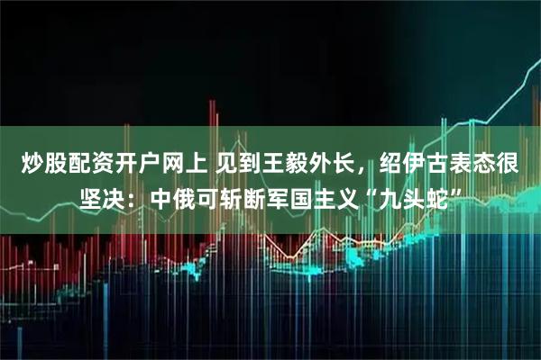 炒股配资开户网上 见到王毅外长，绍伊古表态很坚决：中俄可斩断军国主义“九头蛇”