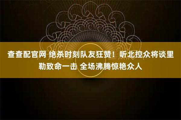 查查配官网 绝杀时刻队友狂赞！听北控众将谈里勒致命一击 全场沸腾惊艳众人