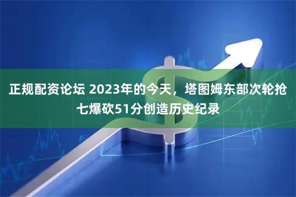 正规配资论坛 2023年的今天，塔图姆东部次轮抢七爆砍51分创造历史纪录