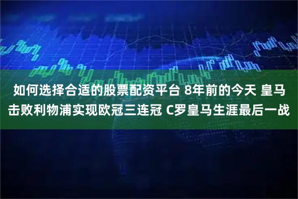 如何选择合适的股票配资平台 8年前的今天 皇马击败利物浦实现欧冠三连冠 C罗皇马生涯最后一战
