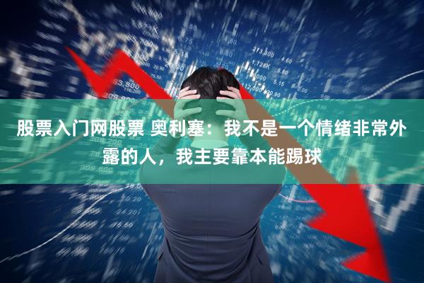股票入门网股票 奥利塞：我不是一个情绪非常外露的人，我主要靠本能踢球