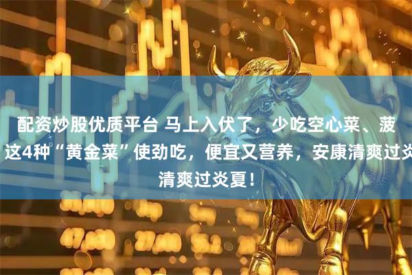配资炒股优质平台 马上入伏了，少吃空心菜、菠菜，这4种“黄金菜”使劲吃，便宜又营养，安康清爽过炎夏！