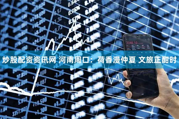 炒股配资资讯网 河南周口：荷香漫仲夏 文旅正酣时