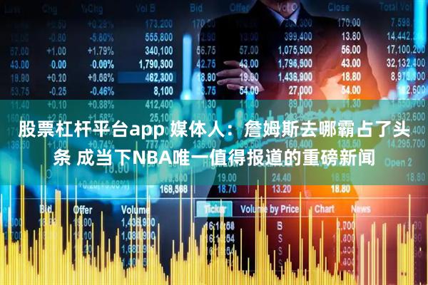 股票杠杆平台app 媒体人：詹姆斯去哪霸占了头条 成当下NBA唯一值得报道的重磅新闻