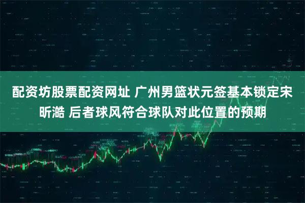 配资坊股票配资网址 广州男篮状元签基本锁定宋昕澔 后者球风符合球队对此位置的预期