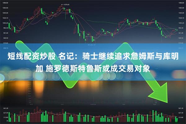 短线配资炒股 名记：骑士继续追求詹姆斯与库明加 施罗德斯特鲁斯或成交易对象