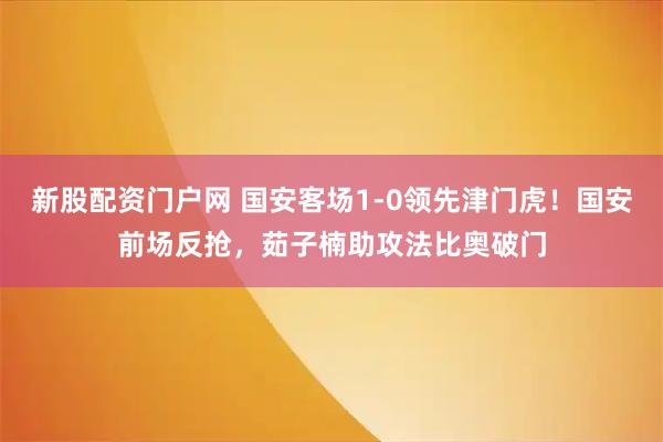 新股配资门户网 国安客场1-0领先津门虎！国安前场反抢，茹子楠助攻法比奥破门