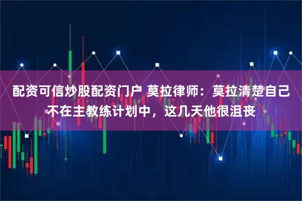配资可信炒股配资门户 莫拉律师：莫拉清楚自己不在主教练计划中，这几天他很沮丧