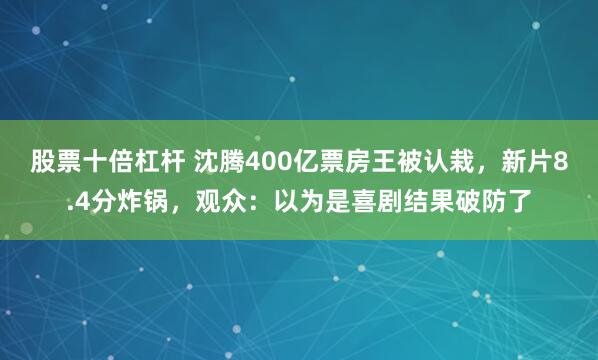 股票十倍杠杆 沈腾400亿票房王被认栽，新片8.4分炸锅，观众：以为是喜剧结果破防了