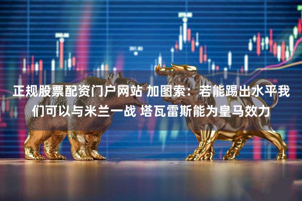 正规股票配资门户网站 加图索：若能踢出水平我们可以与米兰一战 塔瓦雷斯能为皇马效力