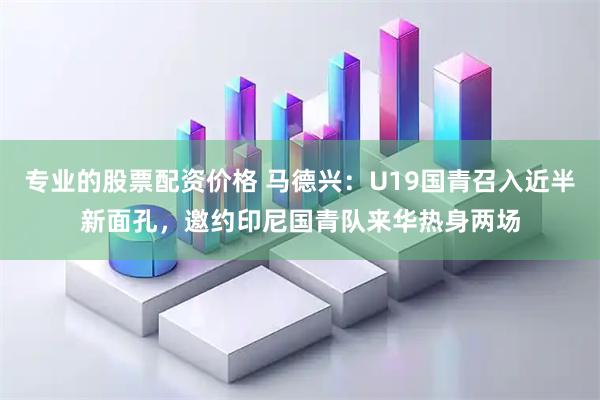 专业的股票配资价格 马德兴：U19国青召入近半新面孔，邀约印尼国青队来华热身两场